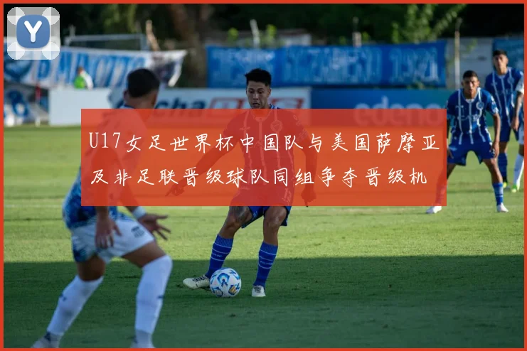 U17女足世界杯中国队与美国萨摩亚及非足联晋级球队同组争夺晋级机会