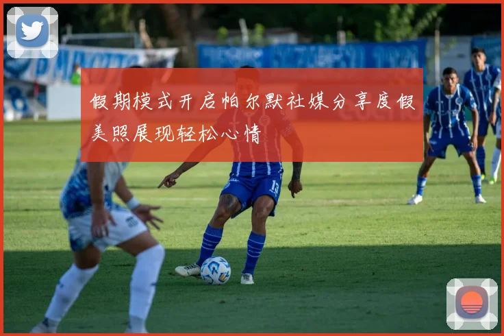 假期模式开启帕尔默社媒分享度假美照展现轻松心情
