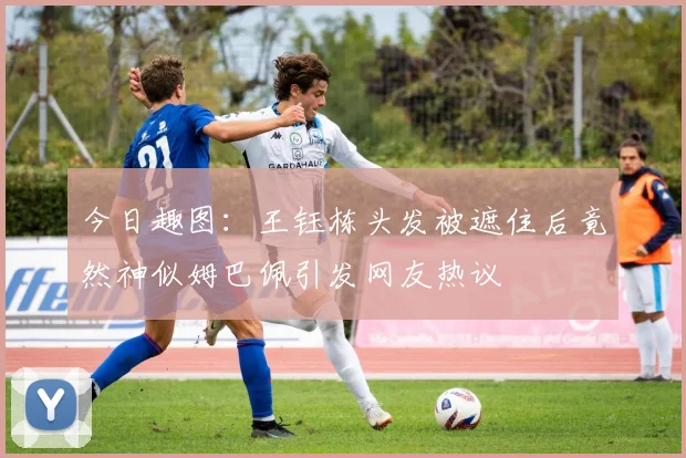今日趣图：王钰栋头发被遮住后竟然神似姆巴佩引发网友热议