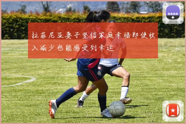 拉菲尼亚妻子坚信家庭幸福即使收入减少也能感受到幸运