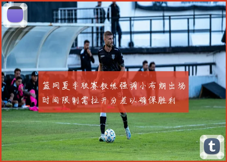 篮网夏季联赛教练强调小布朗出场时间限制需拉开分差以确保胜利