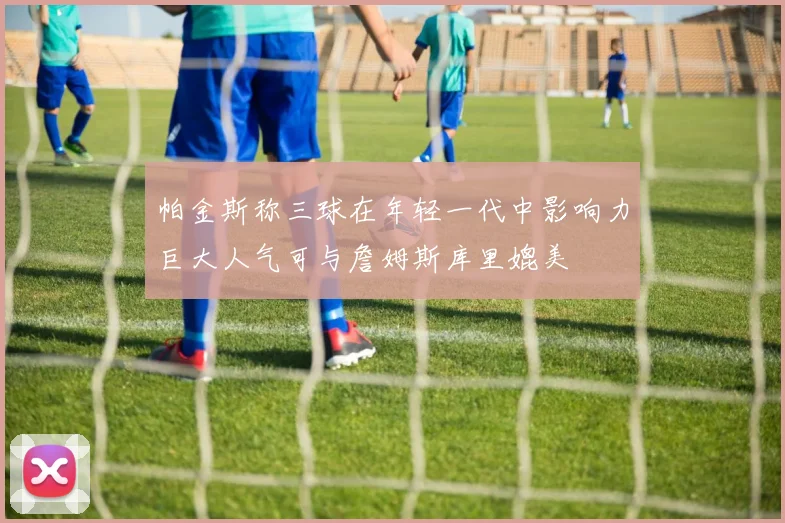 帕金斯称三球在年轻一代中影响力巨大人气可与詹姆斯库里媲美