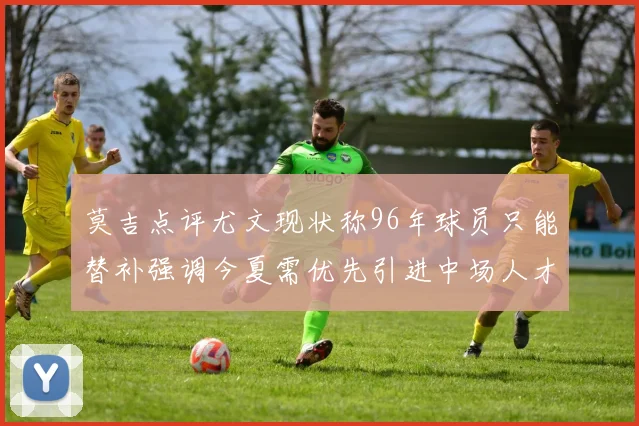 莫吉点评尤文现状称96年球员只能替补强调今夏需优先引进中场人才