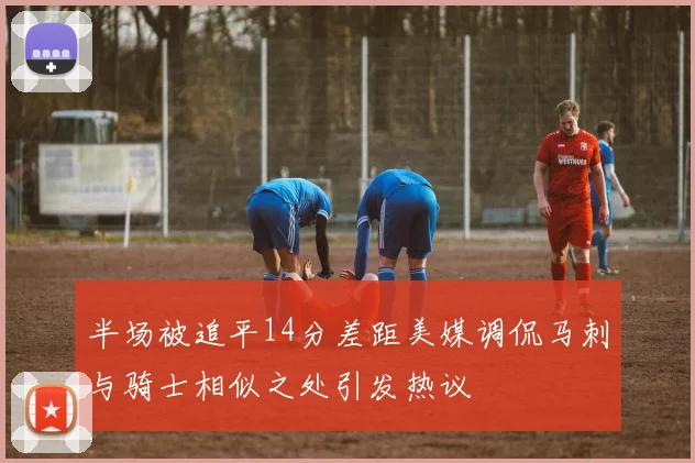 半场被追平14分差距美媒调侃马刺与骑士相似之处引发热议