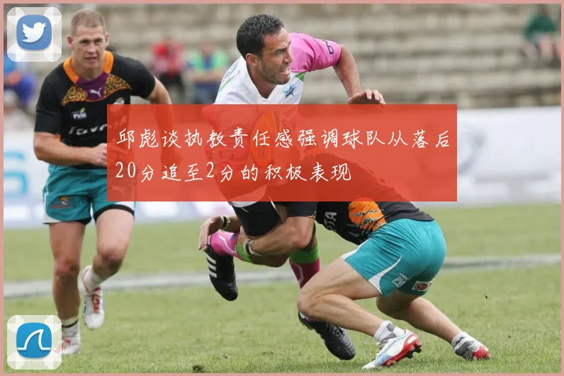 邱彪谈执教责任感强调球队从落后20分追至2分的积极表现