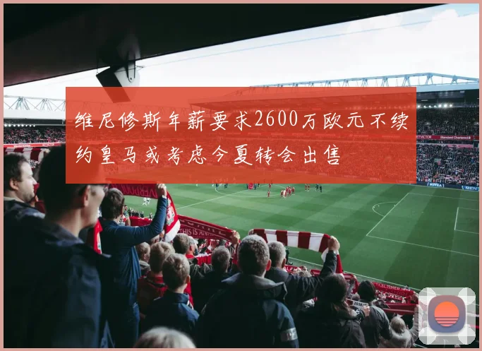 维尼修斯年薪要求2600万欧元不续约皇马或考虑今夏转会出售