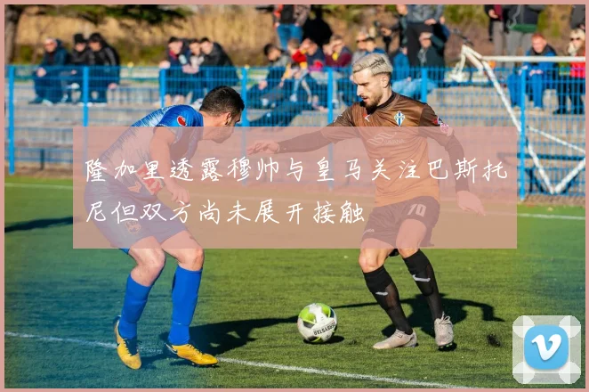 隆加里透露穆帅与皇马关注巴斯托尼但双方尚未展开接触
