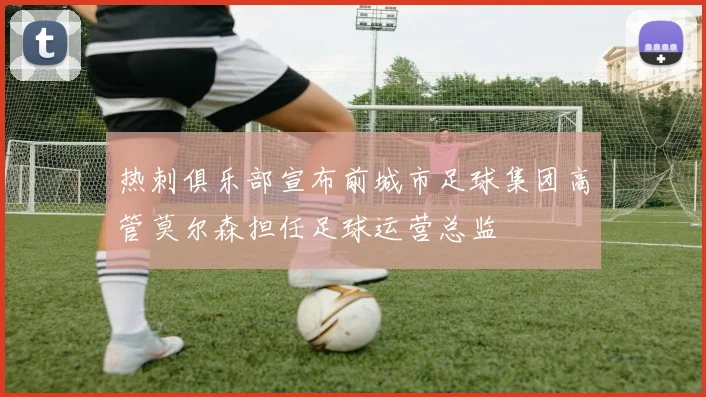 热刺俱乐部宣布前城市足球集团高管莫尔森担任足球运营总监