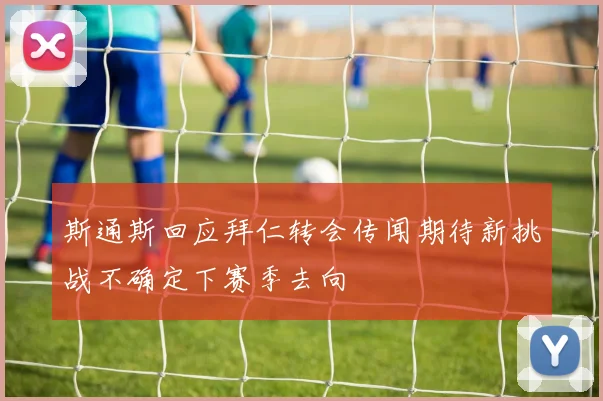 斯通斯回应拜仁转会传闻期待新挑战不确定下赛季去向