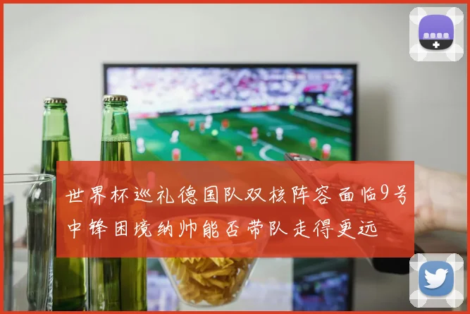 世界杯巡礼德国队双核阵容面临9号中锋困境纳帅能否带队走得更远