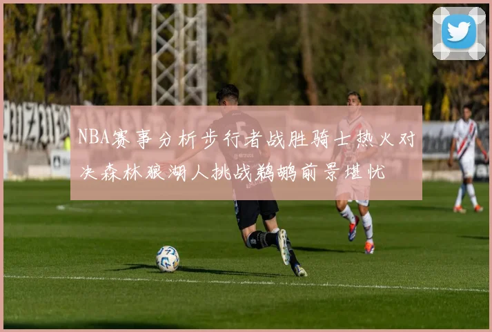 NBA赛事分析步行者战胜骑士热火对决森林狼湖人挑战鹈鹕前景堪忧