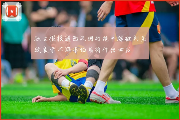 独立报报道西汉姆对绝平球被判无效表示不满韦伯或将作出回应