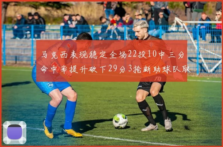 马克西表现稳定全场22投10中三分命中率提升砍下29分3抢断助球队取胜