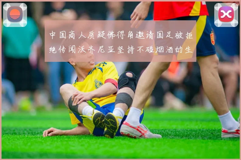 中国商人质疑佛得角邀请国足被拒绝传闻沃齐尼亚坚持不碰烟酒的生活方式